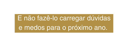 E não fazê lo carregar dúvidas e medos para o próximo ano