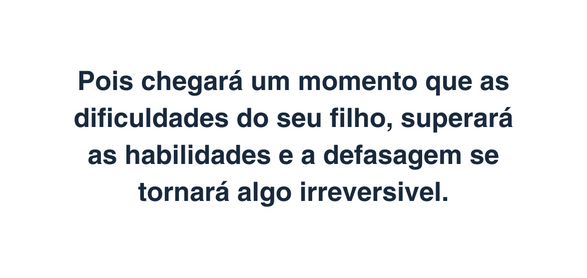 Pois chegará um momento que as dificuldades do seu filho superará as habilidades e a defasagem se tornará algo irreversivel